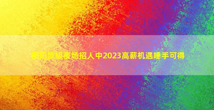 衡阳顶级夜场招人中2023高薪机遇唾手可得